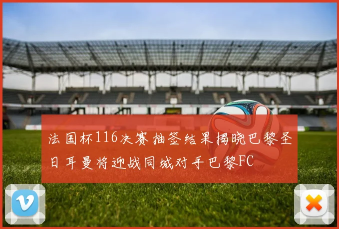 法国杯116决赛抽签结果揭晓巴黎圣日耳曼将迎战同城对手巴黎FC
