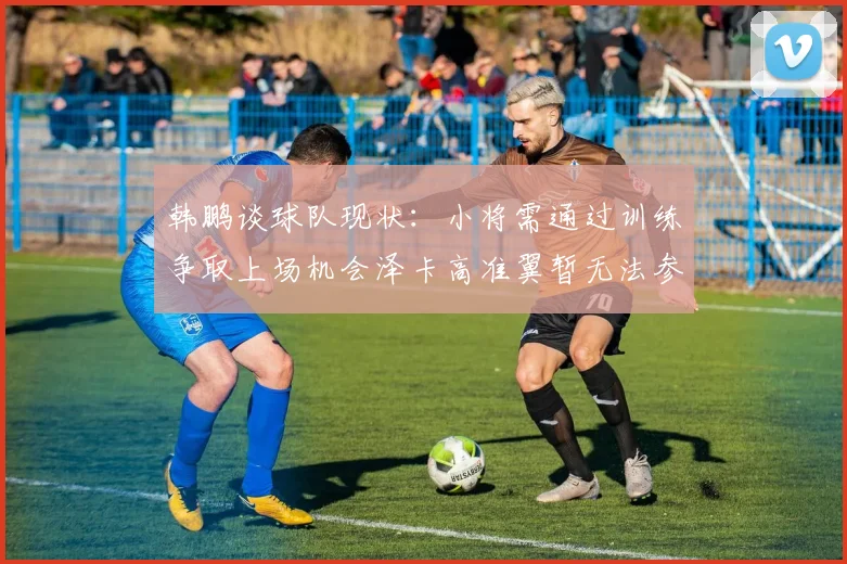 韩鹏谈球队现状：小将需通过训练争取上场机会泽卡高准翼暂无法参赛