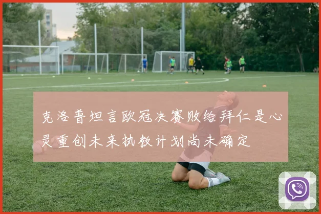 克洛普坦言欧冠决赛败给拜仁是心灵重创未来执教计划尚未确定