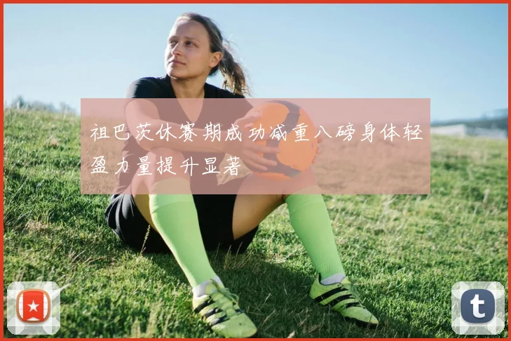 祖巴茨休赛期成功减重八磅身体轻盈力量提升显著