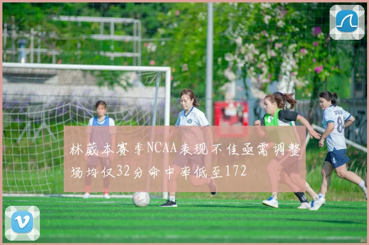 林葳本赛季NCAA表现不佳亟需调整场均仅32分命中率低至172