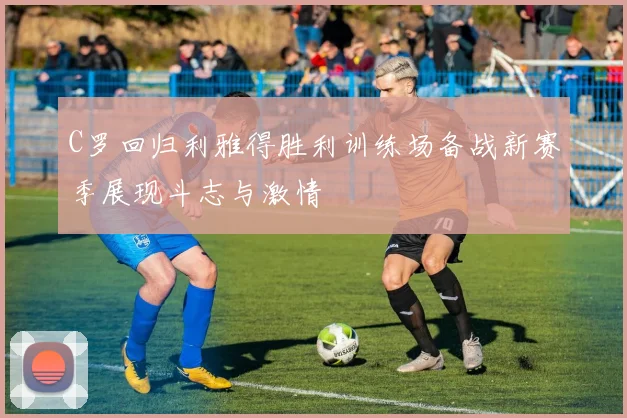 C罗回归利雅得胜利训练场备战新赛季展现斗志与激情