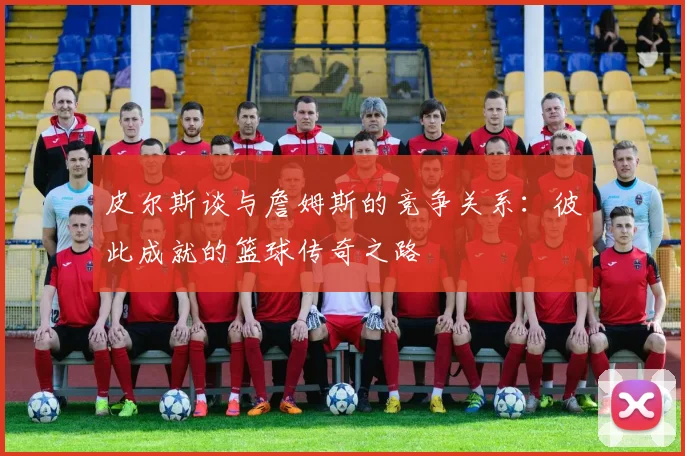 皮尔斯谈与詹姆斯的竞争关系：彼此成就的篮球传奇之路