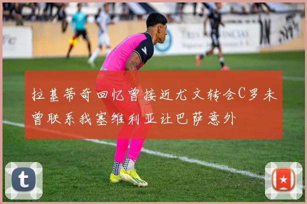 拉基蒂奇回忆曾接近尤文转会C罗未曾联系我塞维利亚让巴萨意外