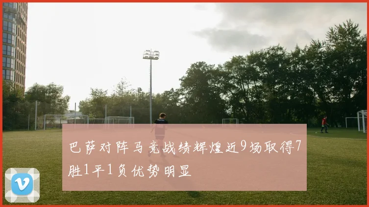 巴萨对阵马竞战绩辉煌近9场取得7胜1平1负优势明显