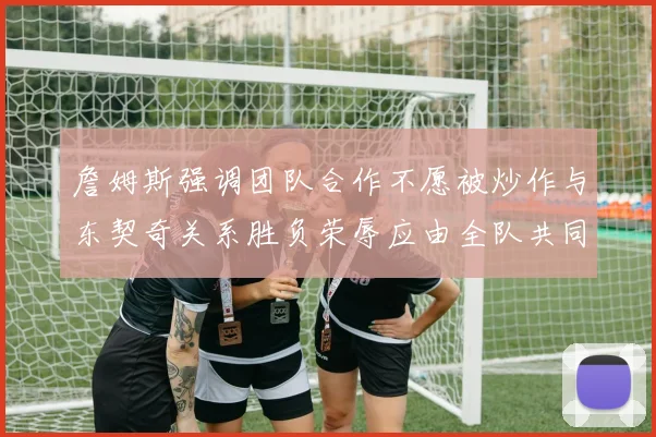 詹姆斯强调团队合作不愿被炒作与东契奇关系胜负荣辱应由全队共同承担