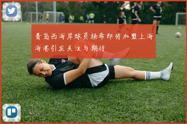 青岛西海岸球员杨希即将加盟上海海港引发关注与期待