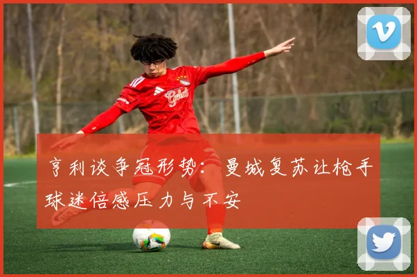 亨利谈争冠形势：曼城复苏让枪手球迷倍感压力与不安