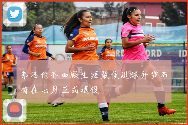 弗洛伦齐回顾生涯最佳进球并宣布将在七月正式退役