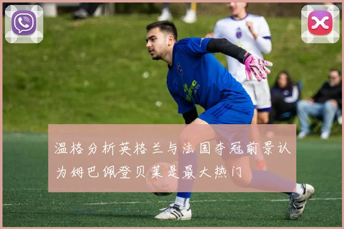 温格分析英格兰与法国夺冠前景认为姆巴佩登贝莱是最大热门