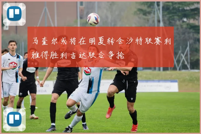 马奎尔或将在明夏转会沙特联赛利雅得胜利吉达联合争抢