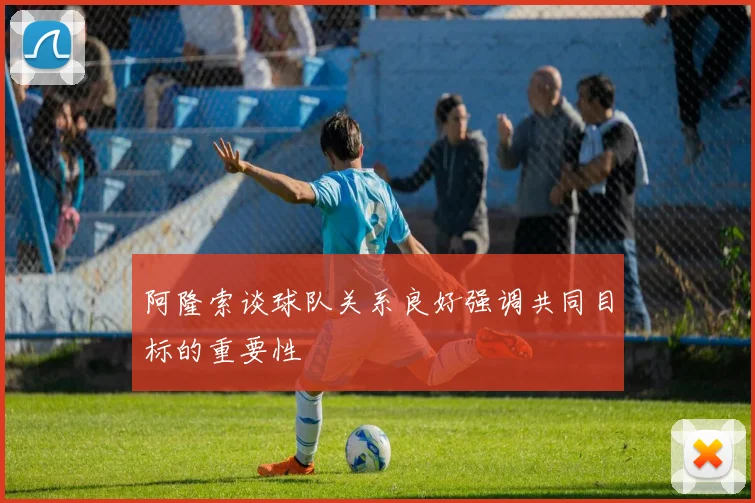 阿隆索谈球队关系良好强调共同目标的重要性