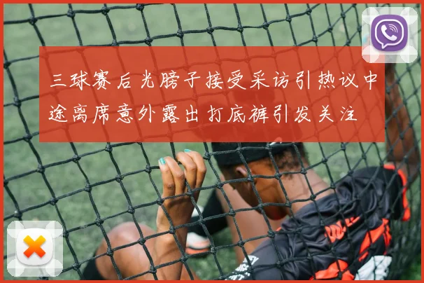三球赛后光膀子接受采访引热议中途离席意外露出打底裤引发关注
