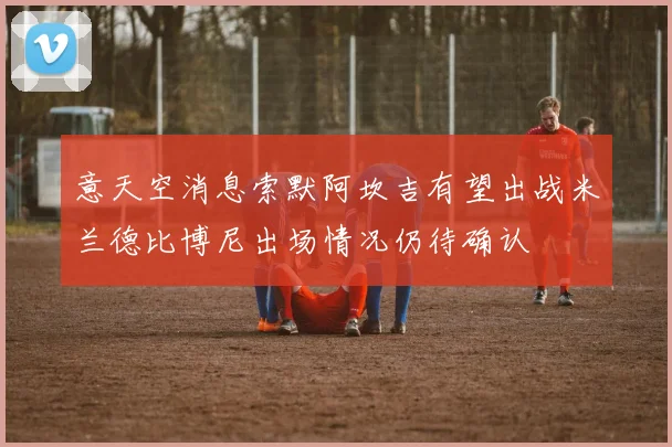 意天空消息索默阿坎吉有望出战米兰德比博尼出场情况仍待确认