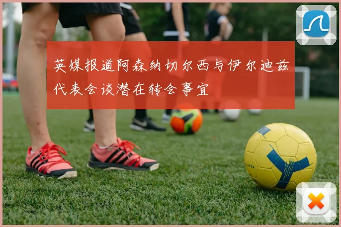 英媒报道阿森纳切尔西与伊尔迪兹代表会谈潜在转会事宜