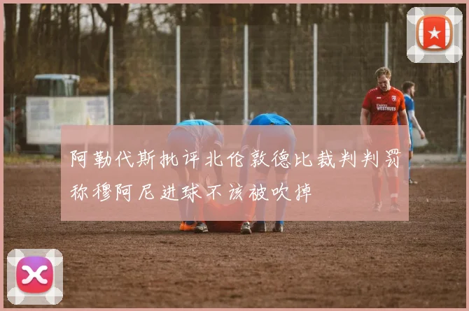 阿勒代斯批评北伦敦德比裁判判罚称穆阿尼进球不该被吹掉