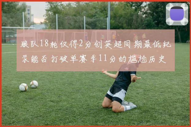 狼队18轮仅得2分创英超同期最低纪录能否打破单赛季11分的尴尬历史