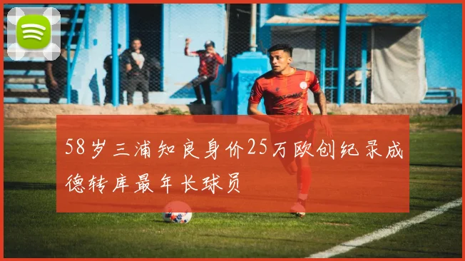 58岁三浦知良身价25万欧创纪录成德转库最年长球员