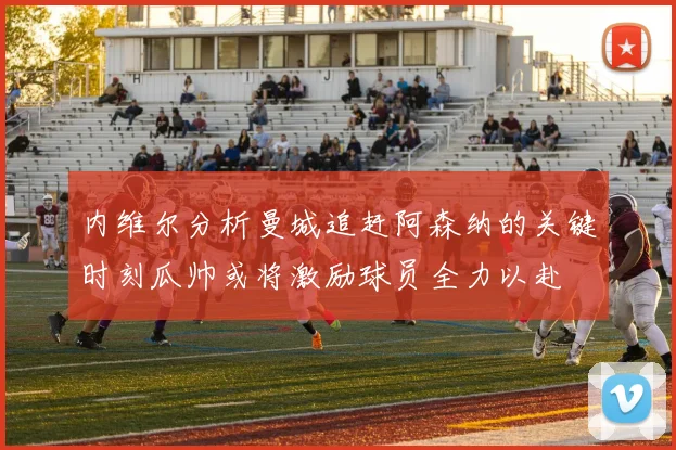 内维尔分析曼城追赶阿森纳的关键时刻瓜帅或将激励球员全力以赴