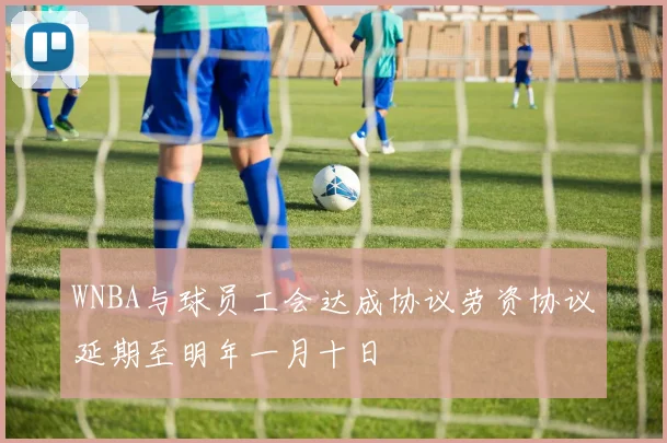 WNBA与球员工会达成协议劳资协议延期至明年一月十日